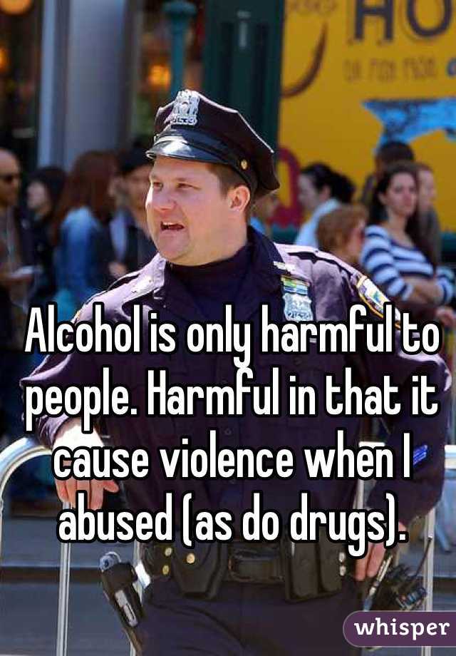 Alcohol is only harmful to people. Harmful in that it cause violence when I abused (as do drugs). 