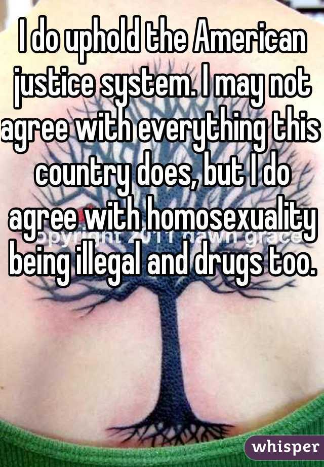 I do uphold the American justice system. I may not agree with everything this country does, but I do agree with homosexuality being illegal and drugs too. 