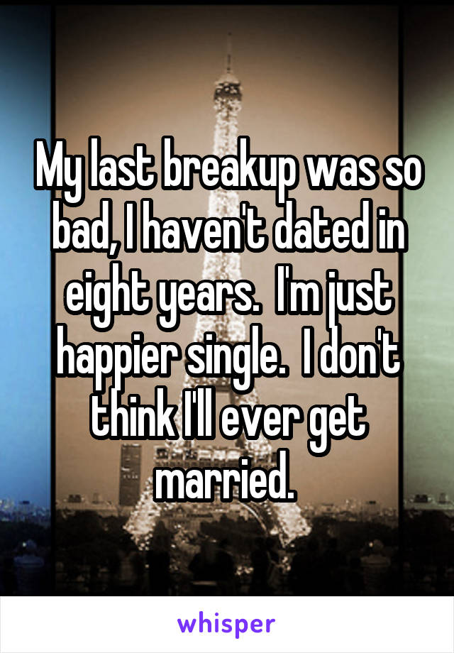My last breakup was so bad, I haven't dated in eight years.  I'm just happier single.  I don't think I'll ever get married. 
