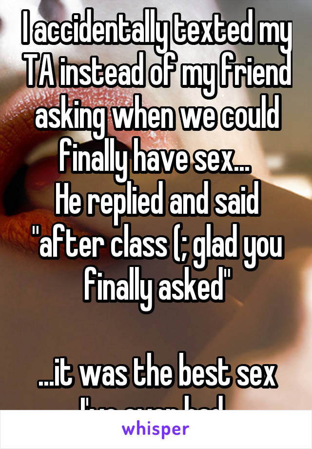 I accidentally texted my TA instead of my friend asking when we could finally have sex... 
He replied and said "after class (; glad you finally asked"

...it was the best sex I've ever had. 