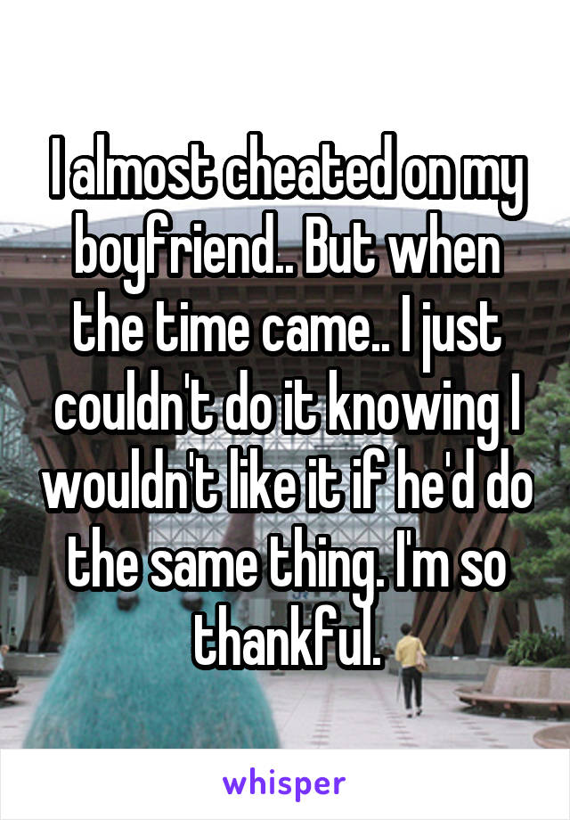I almost cheated on my boyfriend.. But when the time came.. I just couldn't do it knowing I wouldn't like it if he'd do the same thing. I'm so thankful.