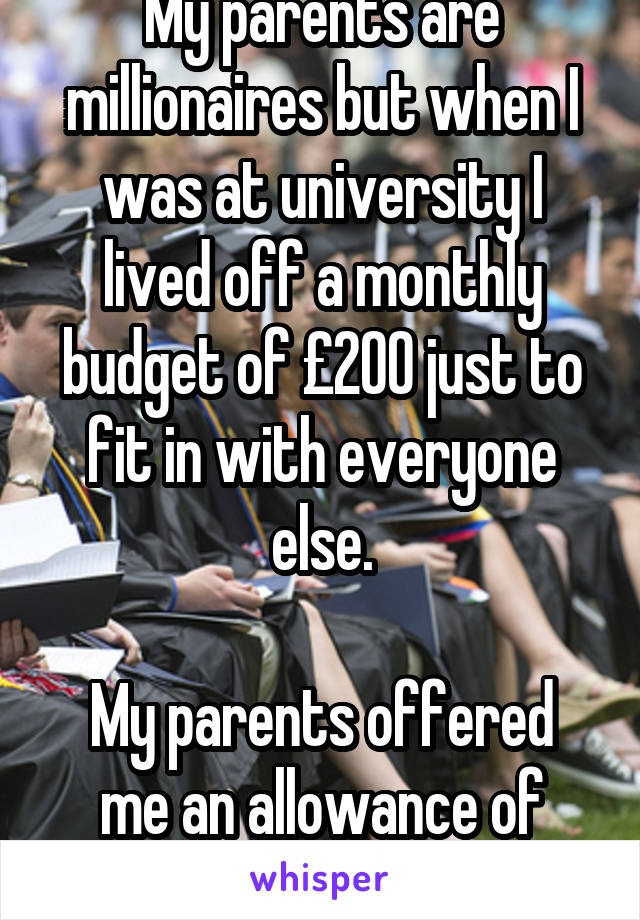 My parents are millionaires but when I was at university I lived off a monthly budget of £200 just to fit in with everyone else.

My parents offered me an allowance of £600 a week.