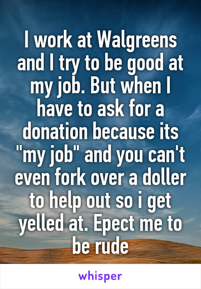 I work at Walgreens and I try to be good at my job. But when I have to ask for a donation because its "my job" and you can't even fork over a doller to help out so i get yelled at. Epect me to be rude