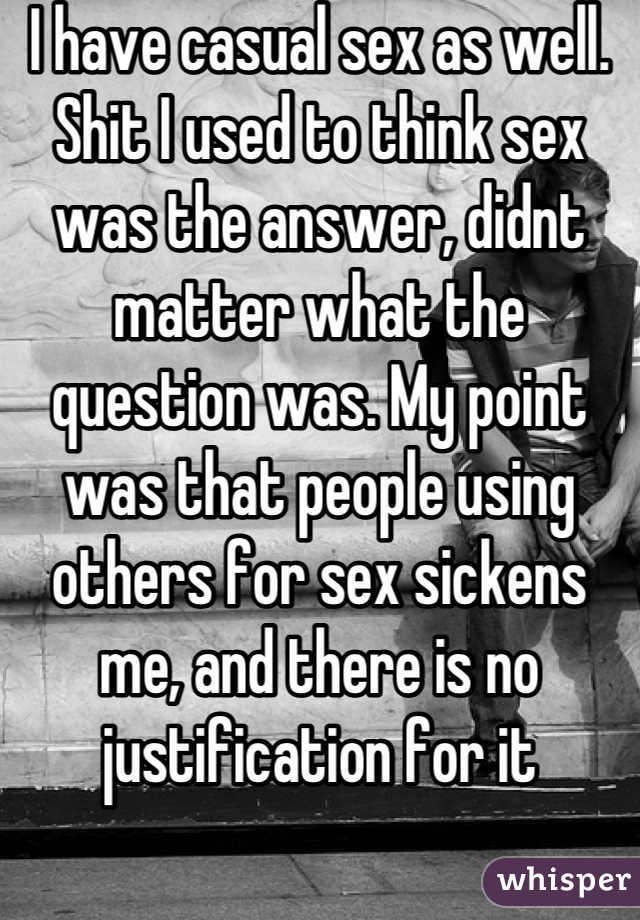 I have casual sex as well. Shit I used to think sex was the answer, didnt matter what the question was. My point was that people using others for sex sickens me, and there is no justification for it