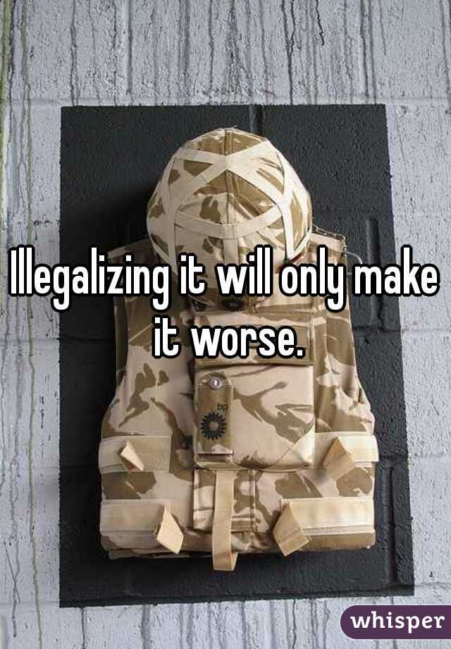 Illegalizing it will only make it worse.