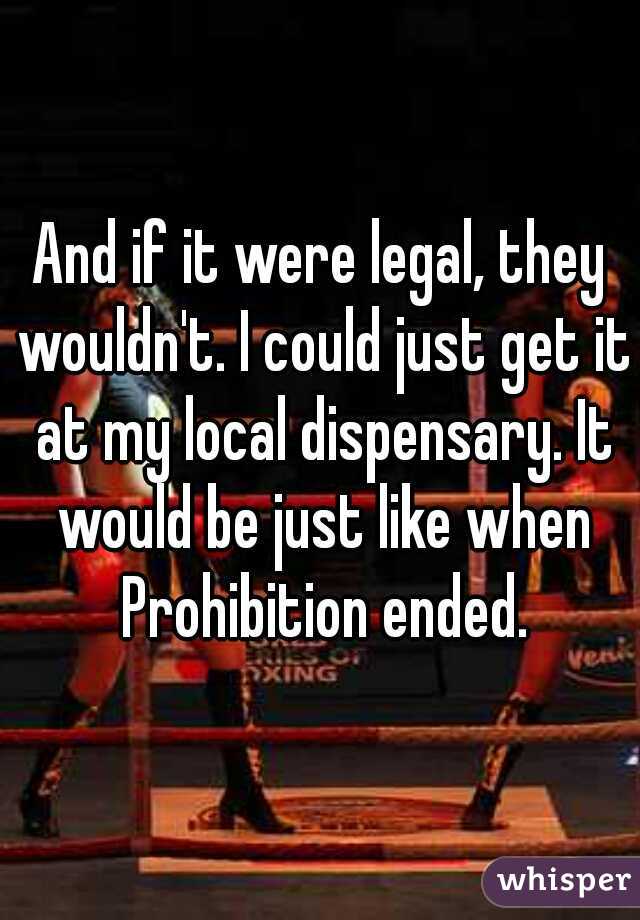 And if it were legal, they wouldn't. I could just get it at my local dispensary. It would be just like when Prohibition ended.