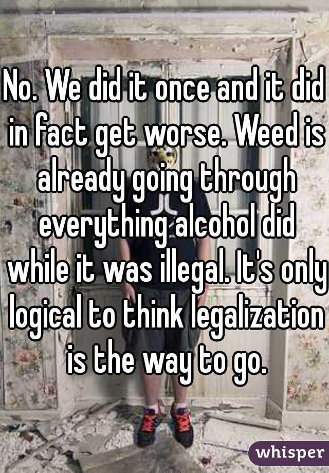 No. We did it once and it did in fact get worse. Weed is already going through everything alcohol did while it was illegal. It's only logical to think legalization is the way to go.