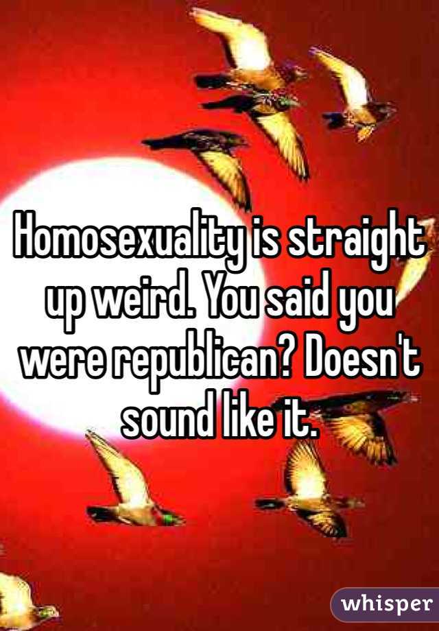 Homosexuality is straight up weird. You said you were republican? Doesn't sound like it. 