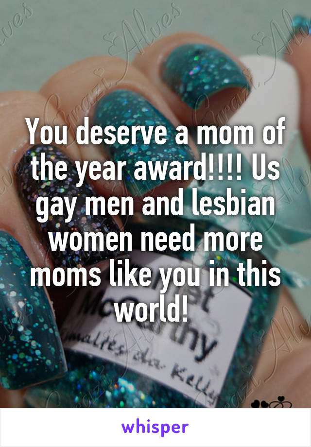 You deserve a mom of the year award!!!! Us gay men and lesbian women need more moms like you in this world! 