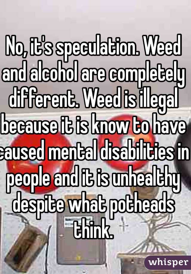 No, it's speculation. Weed and alcohol are completely different. Weed is illegal because it is know to have caused mental disabilities in people and it is unhealthy despite what potheads think. 