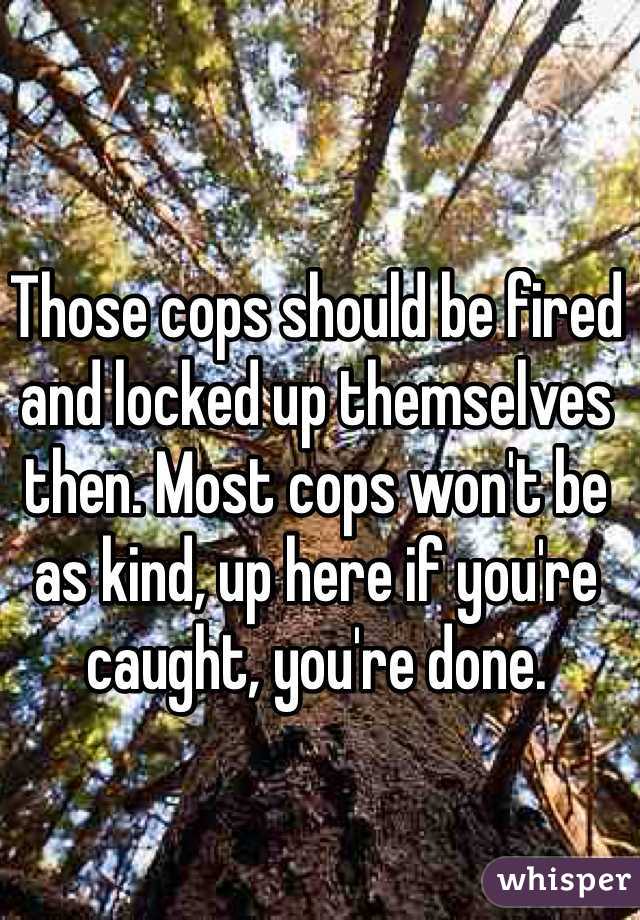 Those cops should be fired and locked up themselves then. Most cops won't be as kind, up here if you're caught, you're done. 