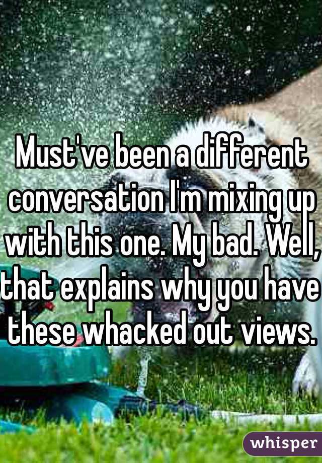 Must've been a different conversation I'm mixing up with this one. My bad. Well, that explains why you have these whacked out views. 