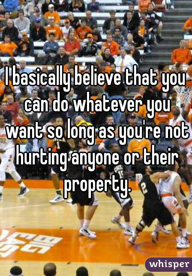 I basically believe that you can do whatever you want so long as you're not hurting anyone or their property.