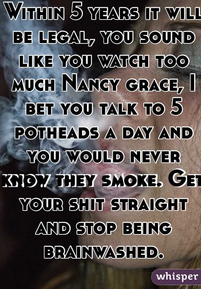 Within 5 years it will be legal, you sound like you watch too much Nancy grace, I bet you talk to 5 potheads a day and you would never know they smoke. Get your shit straight and stop being brainwashed. 