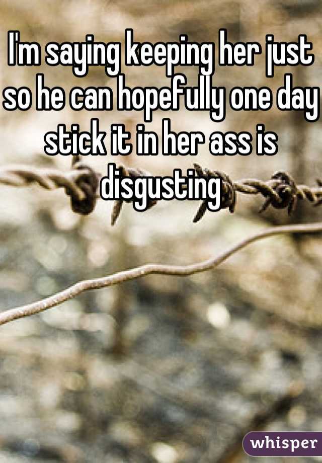 I'm saying keeping her just so he can hopefully one day stick it in her ass is disgusting