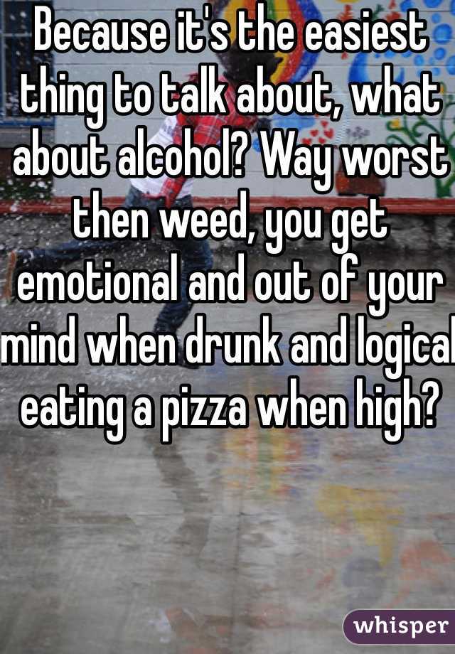 Because it's the easiest thing to talk about, what about alcohol? Way worst then weed, you get emotional and out of your mind when drunk and logical eating a pizza when high? 