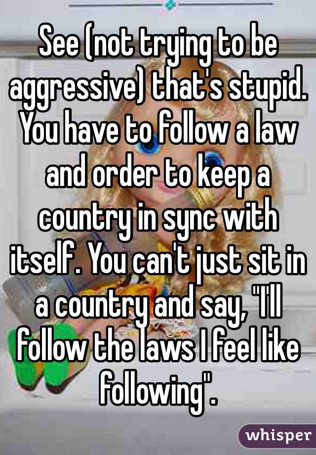 See (not trying to be aggressive) that's stupid. You have to follow a law and order to keep a country in sync with itself. You can't just sit in a country and say, "I'll follow the laws I feel like following". 