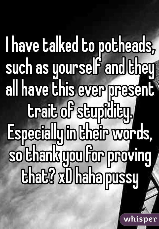 I have talked to potheads, such as yourself and they all have this ever present trait of stupidity. Especially in their words, so thank you for proving that? xD haha pussy