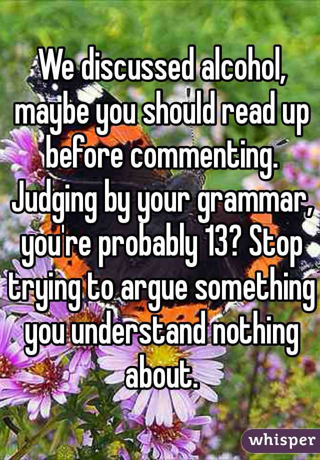 We discussed alcohol, maybe you should read up before commenting. Judging by your grammar, you're probably 13? Stop trying to argue something you understand nothing about. 