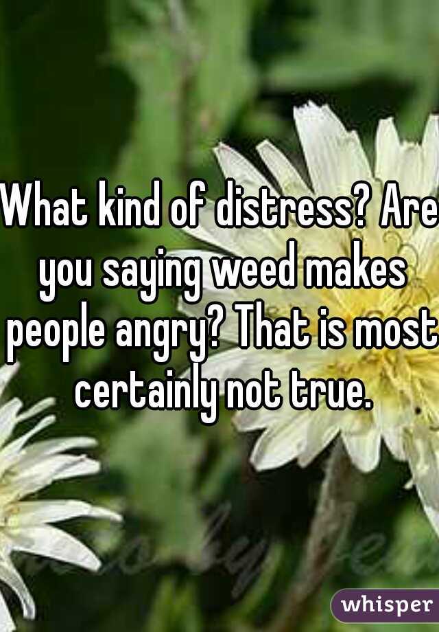 What kind of distress? Are you saying weed makes people angry? That is most certainly not true.