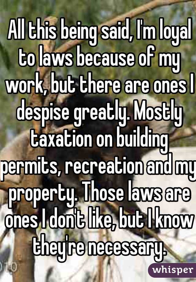 All this being said, I'm loyal to laws because of my work, but there are ones I despise greatly. Mostly taxation on building permits, recreation and my property. Those laws are ones I don't like, but I know they're necessary. 