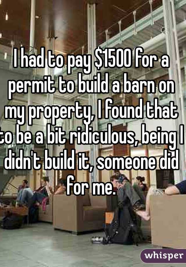 I had to pay $1500 for a permit to build a barn on my property, I found that to be a bit ridiculous, being I didn't build it, someone did for me. 