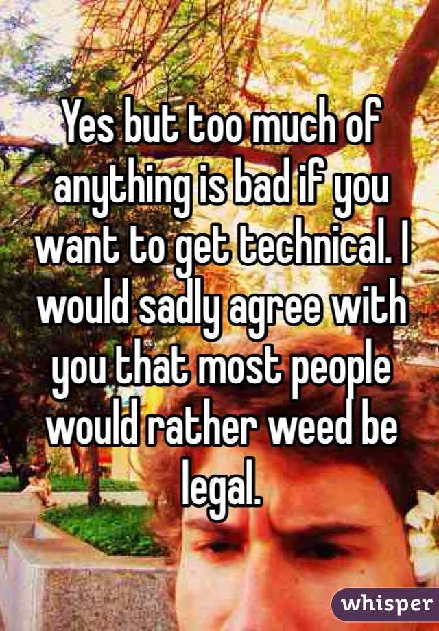 Yes but too much of anything is bad if you want to get technical. I would sadly agree with you that most people would rather weed be legal. 