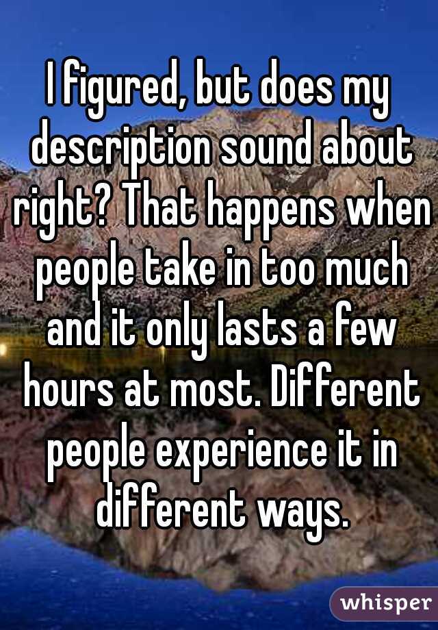 I figured, but does my description sound about right? That happens when people take in too much and it only lasts a few hours at most. Different people experience it in different ways.