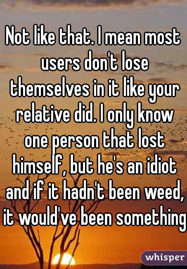 Not like that. I mean most users don't lose themselves in it like your relative did. I only know one person that lost himself, but he's an idiot and if it hadn't been weed, it would've been something 