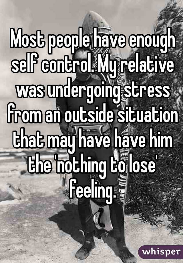 Most people have enough self control. My relative was undergoing stress from an outside situation that may have have him the 'nothing to lose' feeling. 