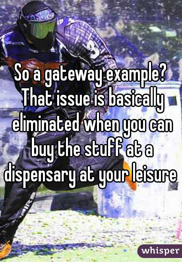 So a gateway example? That issue is basically eliminated when you can buy the stuff at a dispensary at your leisure 