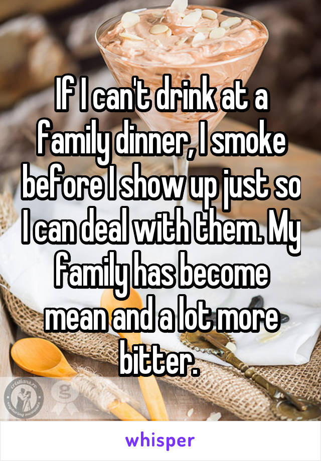 If I can't drink at a family dinner, I smoke before I show up just so I can deal with them. My family has become mean and a lot more bitter. 