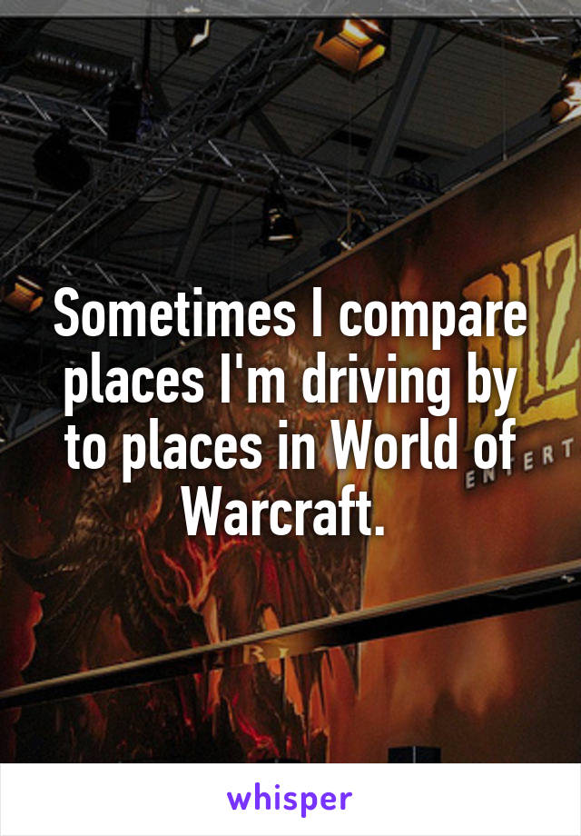 Sometimes I compare places I'm driving by to places in World of Warcraft. 