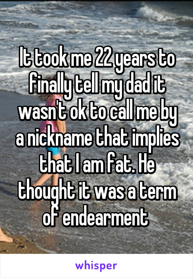 It took me 22 years to finally tell my dad it wasn't ok to call me by a nickname that implies that I am fat. He thought it was a term of endearment 