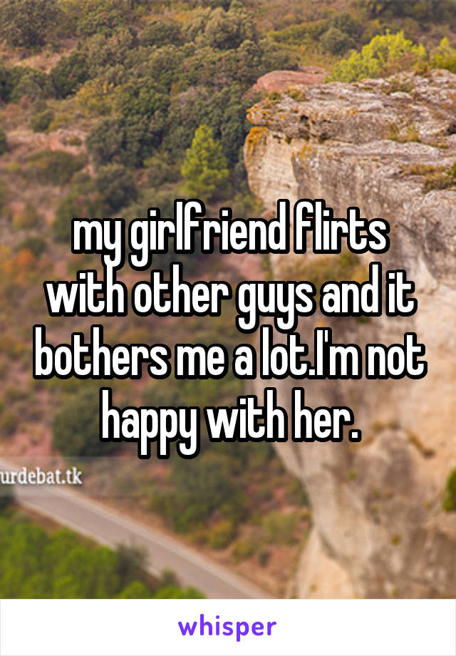 my girlfriend flirts with other guys and it bothers me a lot.I'm not happy with her.