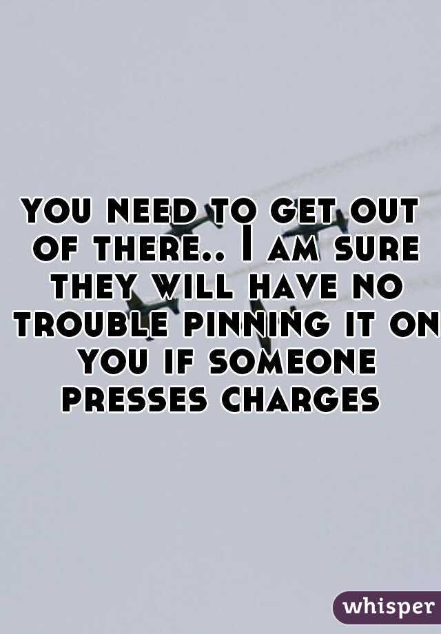 you need to get out of there.. I am sure they will have no trouble pinning it on you if someone presses charges 