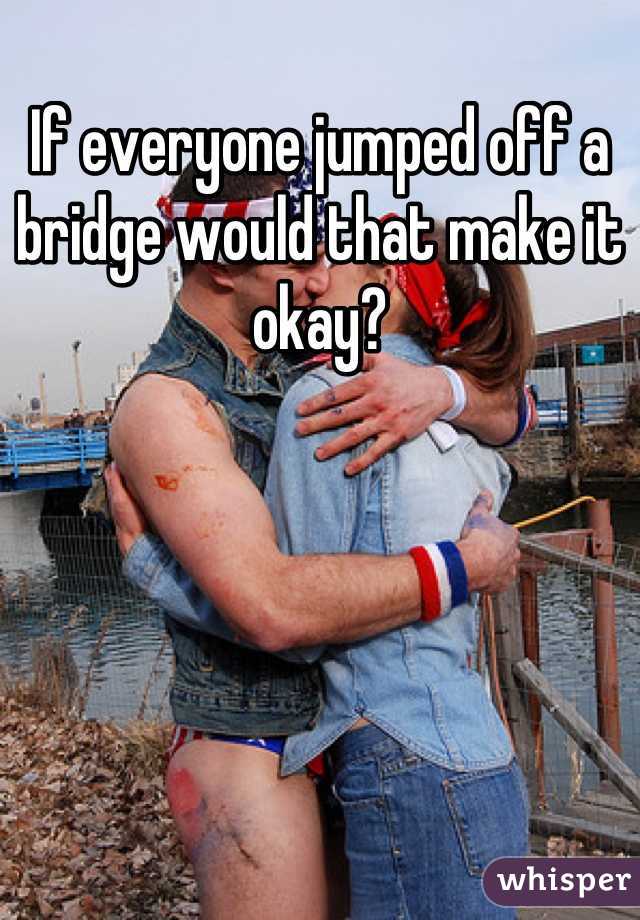 If everyone jumped off a bridge would that make it okay?