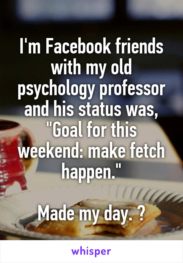 I'm Facebook friends with my old psychology professor and his status was, "Goal for this weekend: make fetch happen."

Made my day. 