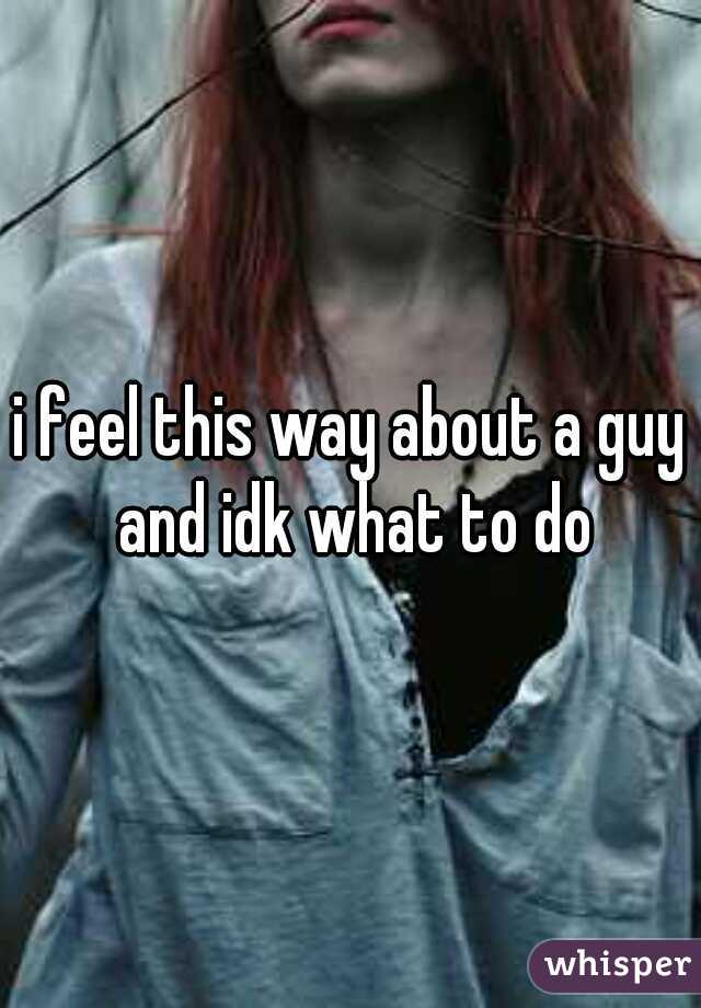 i feel this way about a guy and idk what to do