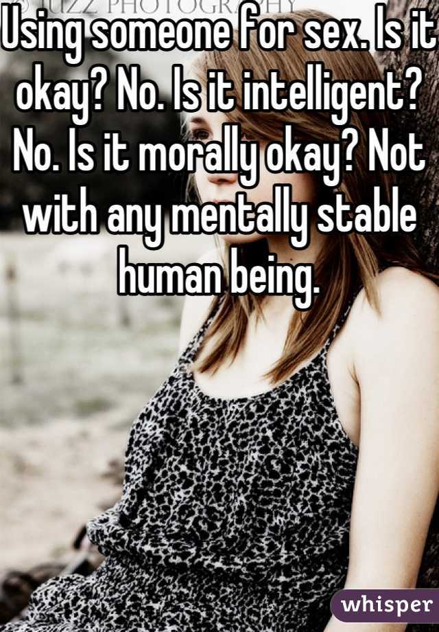 Using someone for sex. Is it okay? No. Is it intelligent? No. Is it morally okay? Not with any mentally stable human being.