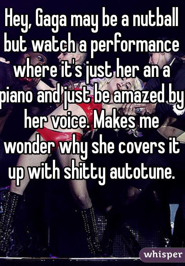 Hey, Gaga may be a nutball but watch a performance where it's just her an a piano and just be amazed by her voice. Makes me wonder why she covers it up with shitty autotune.