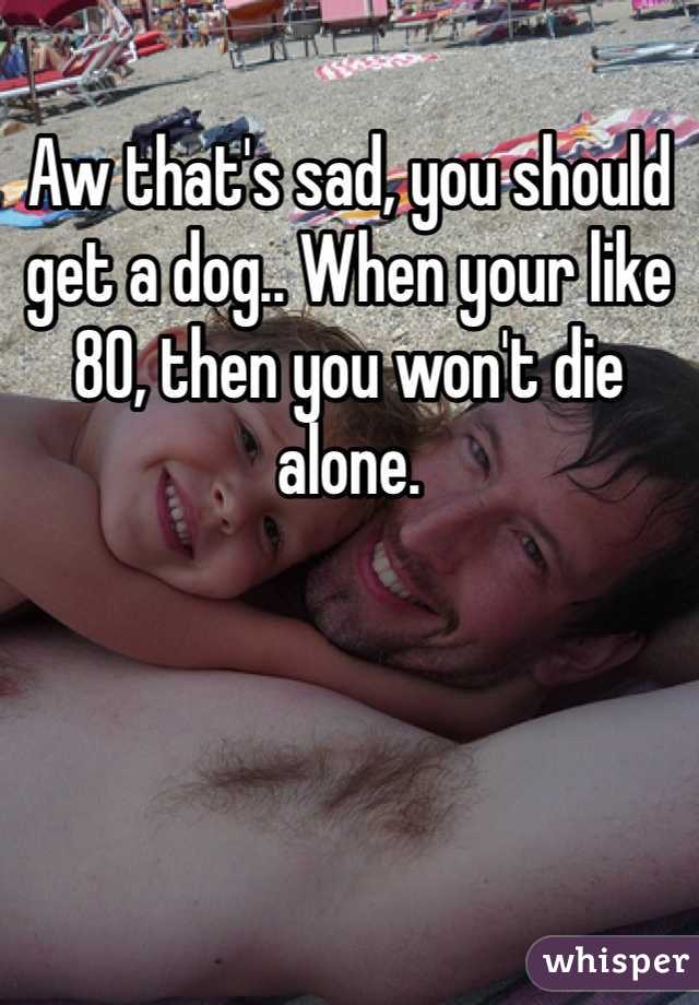 Aw that's sad, you should get a dog.. When your like 80, then you won't die alone.