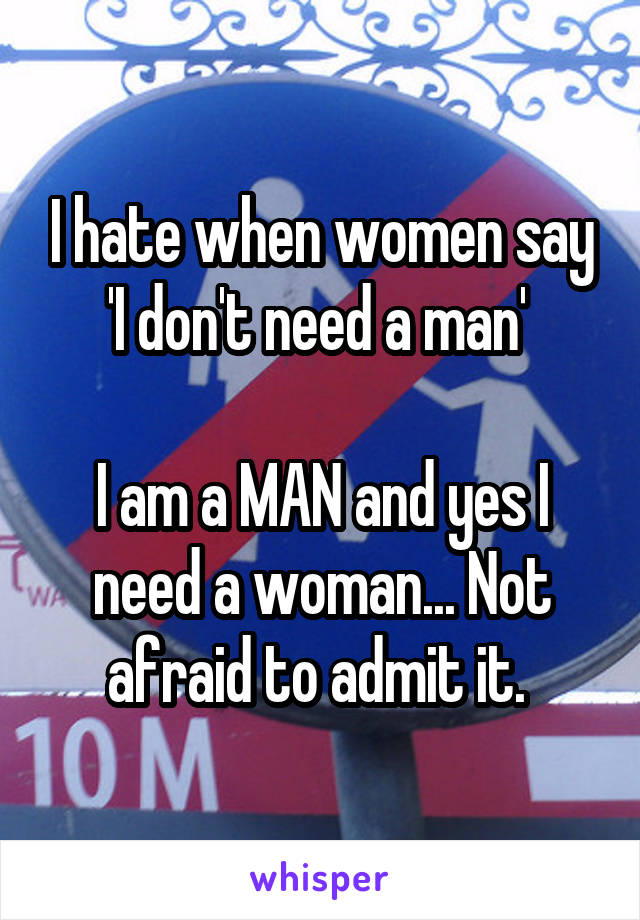 I hate when women say 'I don't need a man' 

I am a MAN and yes I need a woman... Not afraid to admit it. 