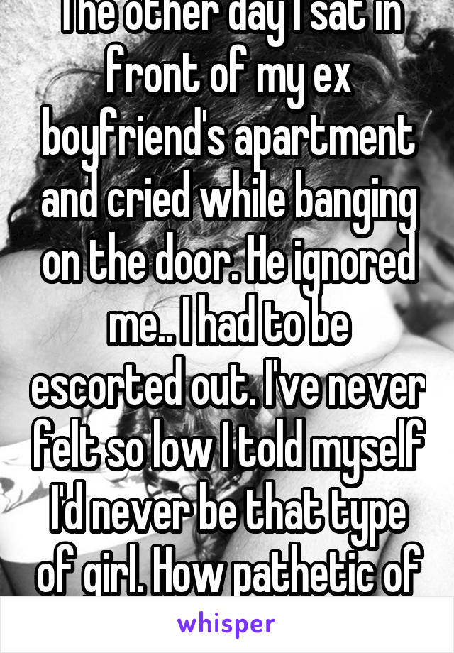 The other day I sat in front of my ex boyfriend's apartment and cried while banging on the door. He ignored me.. I had to be escorted out. I've never felt so low I told myself I'd never be that type of girl. How pathetic of me 😞