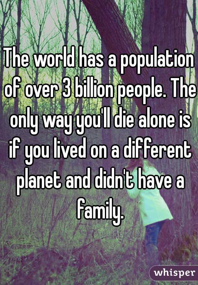 The world has a population of over 3 billion people. The only way you'll die alone is if you lived on a different planet and didn't have a family.