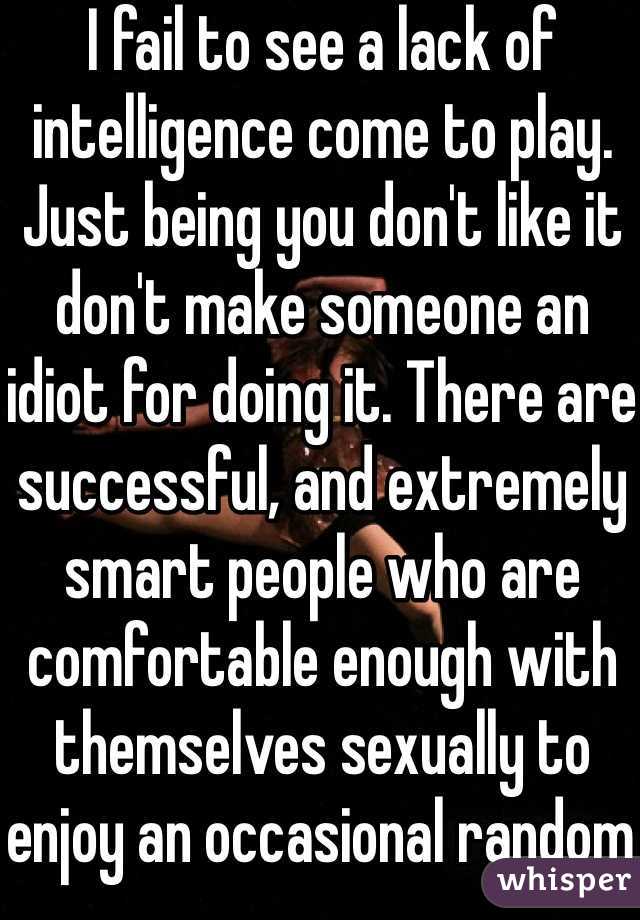 I fail to see a lack of intelligence come to play. Just being you don't like it don't make someone an idiot for doing it. There are successful, and extremely smart people who are comfortable enough with themselves sexually to enjoy an occasional random hookup