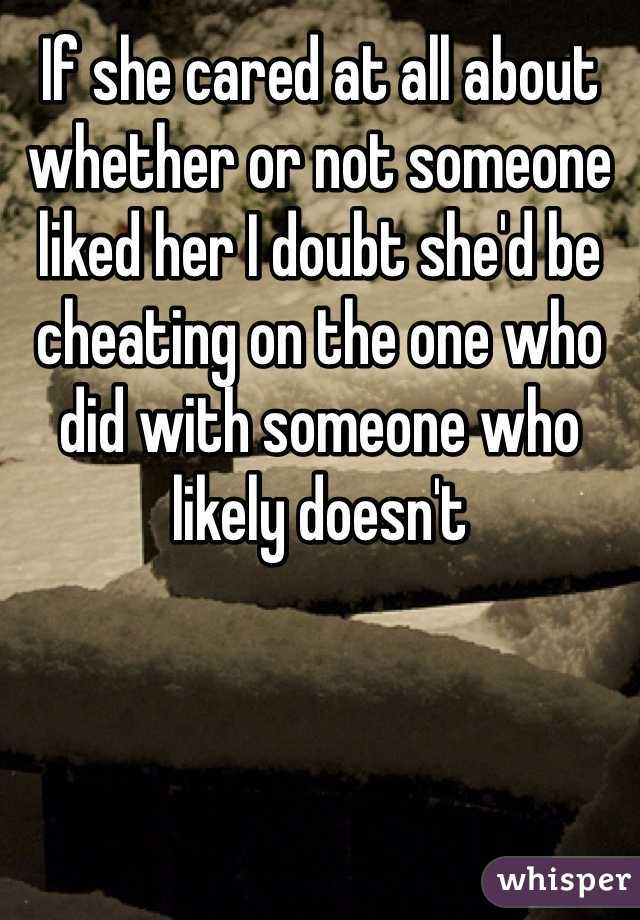 If she cared at all about whether or not someone liked her I doubt she'd be cheating on the one who did with someone who likely doesn't 