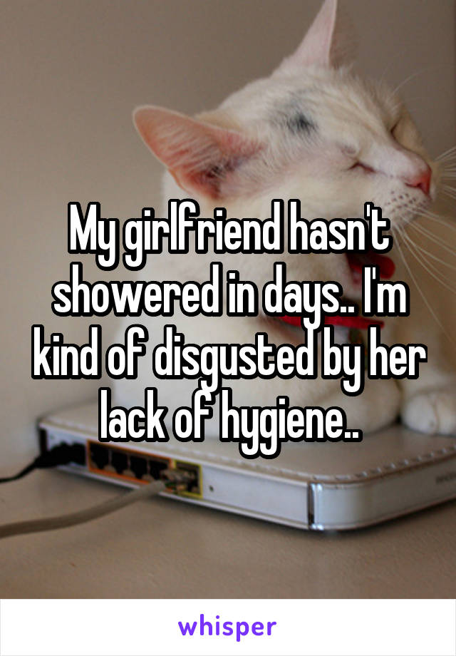 My girlfriend hasn't showered in days.. I'm kind of disgusted by her lack of hygiene..