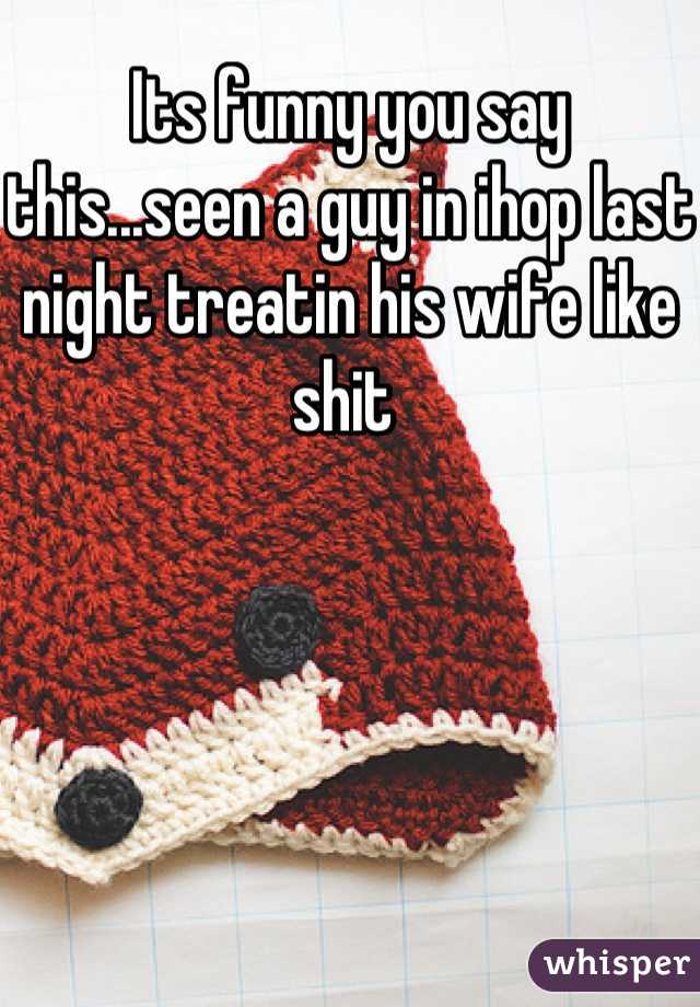 Its funny you say this...seen a guy in ihop last night treatin his wife like shit 