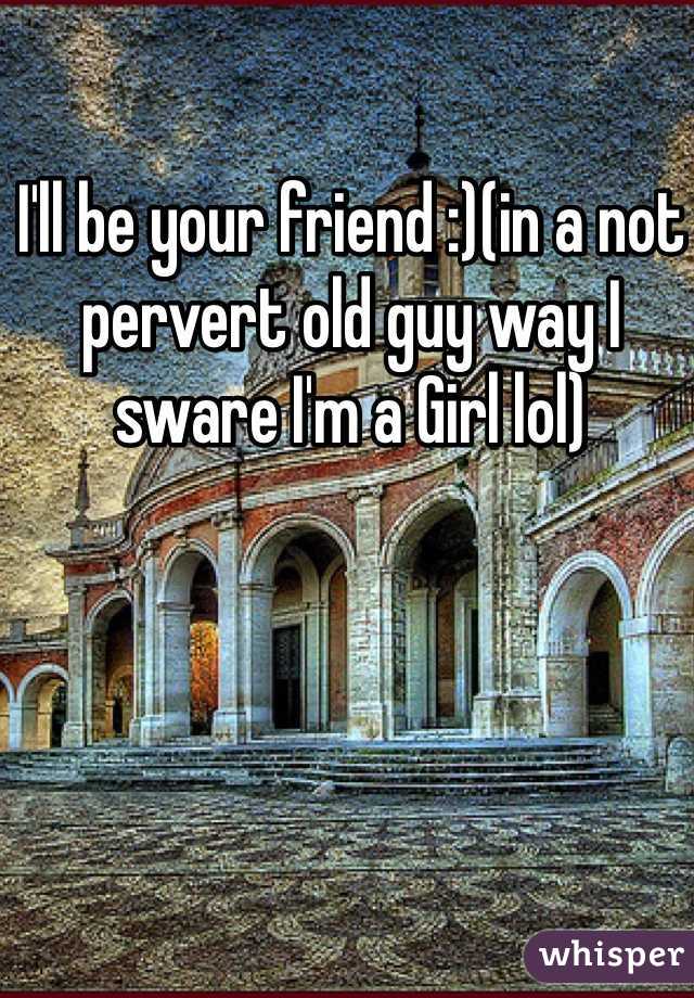 I'll be your friend :)(in a not pervert old guy way I sware I'm a Girl lol)